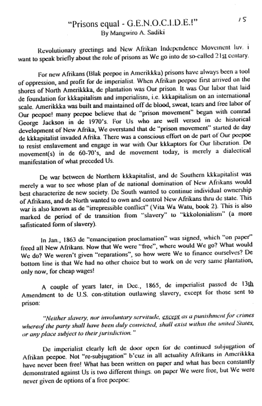 “Prisons equal - G.EN.O.CLD.E.l” s By Mangwio A. Sadiki  Revolutionary grectings and New Afrikan Independence Movement luv. i want to speak briefly about the rolc of prisons as We o into de so-called 2151 centary.  For new Affikans (Blak pecpoc in Amerikkka) prisons have always been a tool of oppression, and profit for de imperialist. When Afrikun pecpoe first arrived on the shores of North Amerikkka, de plantation was Our prison. It was Our labor that laid de foundation for kkkapitalism and imperialism, i.c. kkkapitalism on an intemational Scale. Amerikkka was built and maintained off de blood, sweat, tears and free labor of Our pecpoe! many pecpo believe that de “prison movement” began with comrad George Jackson in de 1970°s. For Us who are well versed in de historical development of New Afrika, We overstand that de “prison movement” started de day de kikapitalist invaded Afrika. There was a conscious cffort on de part of Our pecpoe Lo resist enslavement and engage in war with Our kkkaptors for Our liberation. De imovement(s) in de 60-70°s, and de movement today, is mercly a dialectical manifestation of wht preceded Us.  De war between de Northern kkkapitalist, and de Southern Kkapitalist was merely a war 1o see whose plan of de national domination of New Afrikans would best characterize de new society. De South wanted 10 continué individual ownership of Afiikans, and de North wanted 1o own and control New Afrikans thru de sitc. This \war i also known as de “imepressible conflict” (Vita Wa Watu, book 2). This is also marked de period of de tansition from “slavery” to “kkkolonialism” (a more safisticated form of slavery)  In Jan., 1863 de “emancipation proclamation” was signed, which “on paper” freed all New Affikans. Now that We were “free”, where would We £o? What would We do? We weren’t given “reparations”, o how were We 1o finance ourselves? De botiom line s that We had no other choice but 1o work on de very same plantation, only now, for cheap wages!  A couple of years later, in Dec., 1865, de imperialist passed de 13 Amendment 10 de U.S. con-stitution outkawing slavery, except for those sent 1o prison:  “Neither stavery, nor involuntary servitude, escept as  punishment for crimes whereof the party shall have been duly convicted, shal exist withun the united States, or any place subject 10 ther jurisdiction.”  De imperialist clearly lefl de door open for de cor subjuggtion of Affikan peepoe. Not “re-subjugation” b’cuz in all actuality Afikans in Amerikkka have never been free! What has been writicn on paper and what has becn constantly demonstrated against Us is two different things. on paper We were fice, but We were never given e options of a fice pecpoc  
